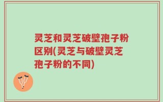 灵芝和灵芝破壁孢子粉区别(灵芝与破壁灵芝孢子粉的不同)