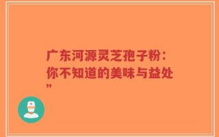 广东河源灵芝孢子粉：你不知道的美味与益处”