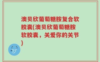 澳贝欣葡萄糖胺复合软胶囊(澳贝欣葡萄糖胺软胶囊，关爱你的关节)