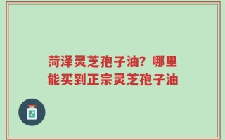 菏泽灵芝孢子油？哪里能买到正宗灵芝孢子油