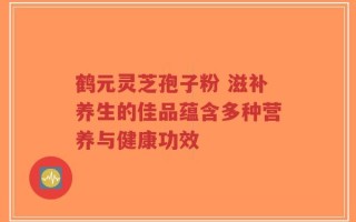 鹤元灵芝孢子粉 滋补养生的佳品蕴含多种营养与健康功效