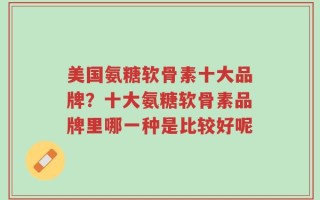 美国氨糖软骨素十大品牌？十大氨糖软骨素品牌里哪一种是比较好呢