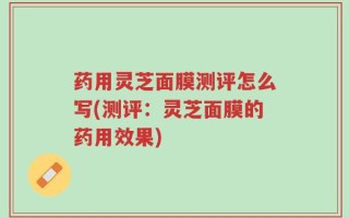 药用灵芝面膜测评怎么写(测评：灵芝面膜的药用效果)