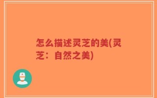 怎么描述灵芝的美(灵芝：自然之美)