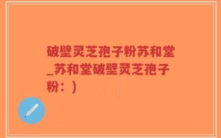 破壁灵芝孢子粉苏和堂_苏和堂破壁灵芝孢子粉：)
