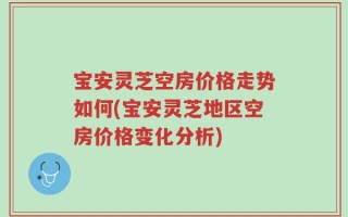宝安灵芝空房价格走势如何(宝安灵芝地区空房价格变化分析)