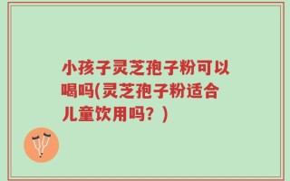 小孩子灵芝孢子粉可以喝吗(灵芝孢子粉适合儿童饮用吗？)