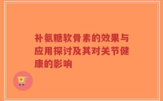 补氨糖软骨素的效果与应用探讨及其对关节健康的影响