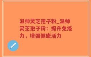 温帅灵芝孢子粉_温帅灵芝孢子粉：提升免疫力，增强健康活力
