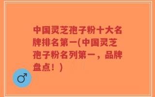 中国灵芝孢子粉十大名牌排名第一(中国灵芝孢子粉名列第一，品牌盘点！)