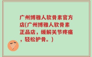 广州博雅人软骨素官方店(广州博雅人软骨素正品店，缓解关节疼痛，轻松护骨。)