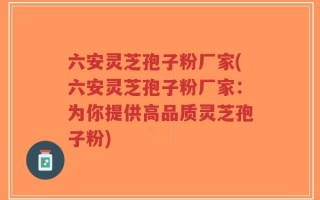 六安灵芝孢子粉厂家(六安灵芝孢子粉厂家：为你提供高品质灵芝孢子粉)