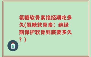 氨糖软骨素绝经期吃多久(氨糖软骨素：绝经期保护软骨到底要多久？)