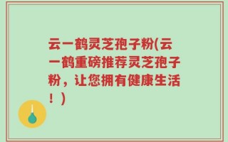 云一鹤灵芝孢子粉(云一鹤重磅推荐灵芝孢子粉，让您拥有健康生活！)