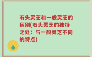 石头灵芝和一般灵芝的区别(石头灵芝的独特之处：与一般灵芝不同的特点)