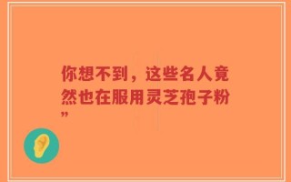 你想不到，这些名人竟然也在服用灵芝孢子粉”