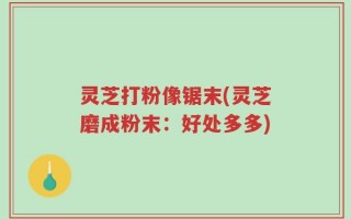 灵芝打粉像锯末(灵芝磨成粉末：好处多多)