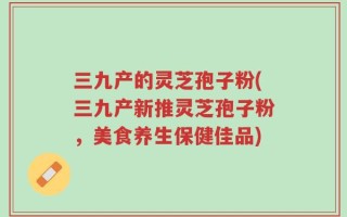 三九产的灵芝孢子粉(三九产新推灵芝孢子粉，美食养生保健佳品)