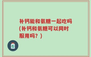 补钙能和氨糖一起吃吗(补钙和氨糖可以同时服用吗？)
