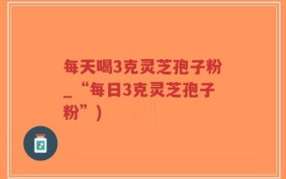 每天喝3克灵芝孢子粉_“每日3克灵芝孢子粉”)