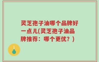 灵芝孢子油哪个品牌好一点儿(灵芝孢子油品牌推荐：哪个更优？)