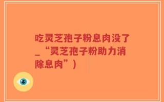 吃灵芝孢子粉息肉没了_“灵芝孢子粉助力消除息肉”)