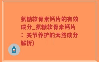 氨糖软骨素钙片的有效成分_氨糖软骨素钙片：关节养护的天然成分解析)