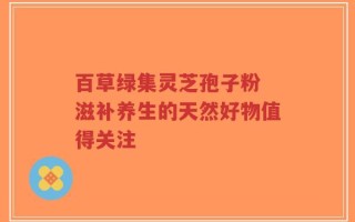 百草绿集灵芝孢子粉 滋补养生的天然好物值得关注