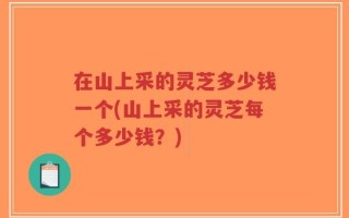 在山上采的灵芝多少钱一个(山上采的灵芝每个多少钱？)