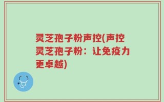 灵芝孢子粉声控(声控灵芝孢子粉：让免疫力更卓越)