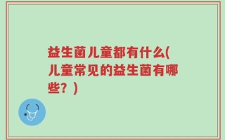 益生菌儿童都有什么(儿童常见的益生菌有哪些？)