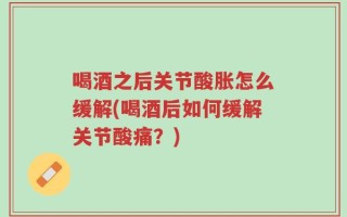 喝酒之后关节酸胀怎么缓解(喝酒后如何缓解关节酸痛？)