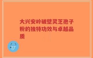 大兴安岭破壁灵芝孢子粉的独特功效与卓越品质