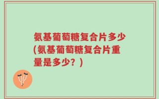 氨基葡萄糖复合片多少(氨基葡萄糖复合片重量是多少？)