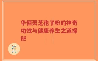华恒灵芝孢子粉的神奇功效与健康养生之道探秘