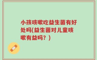 小孩咳嗽吃益生菌有好处吗(益生菌对儿童咳嗽有益吗？)