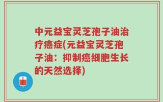 中元益宝灵芝孢子油治疗癌症(元益宝灵芝孢子油：抑制癌细胞生长的天然选择)