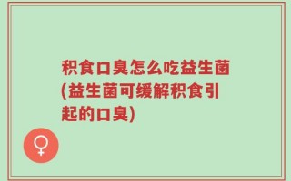 积食口臭怎么吃益生菌(益生菌可缓解积食引起的口臭)