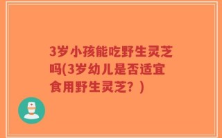 3岁小孩能吃野生灵芝吗(3岁幼儿是否适宜食用野生灵芝？)