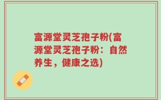 富源堂灵芝孢子粉(富源堂灵芝孢子粉：自然养生，健康之选)