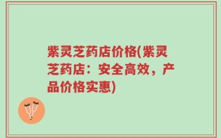 紫灵芝药店价格(紫灵芝药店：安全高效，产品价格实惠)
