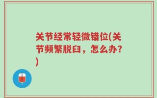 关节经常轻微错位(关节频繁脱臼，怎么办？)