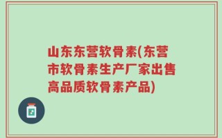 山东东营软骨素(东营市软骨素生产厂家出售高品质软骨素产品)