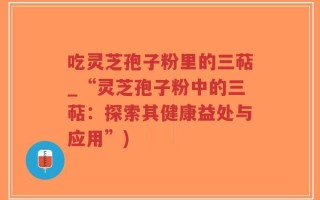 吃灵芝孢子粉里的三萜_“灵芝孢子粉中的三萜：探索其健康益处与应用”)