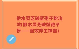 椴木灵芝破壁孢子粉功效(椴木灵芝破壁孢子粉——强效养生神器)