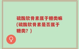 硫酸软骨素属于糖类嘛(硫酸软骨素是否属于糖类？)