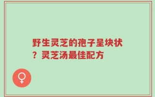 野生灵芝的孢子呈块状？灵芝汤最佳配方