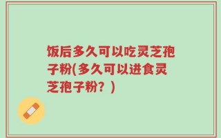 饭后多久可以吃灵芝孢子粉(多久可以进食灵芝孢子粉？)