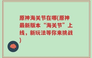 原神海关节在哪(原神最新版本“海关节”上线，新玩法等你来挑战)