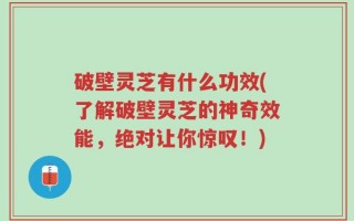 破壁灵芝有什么功效(了解破壁灵芝的神奇效能，绝对让你惊叹！)